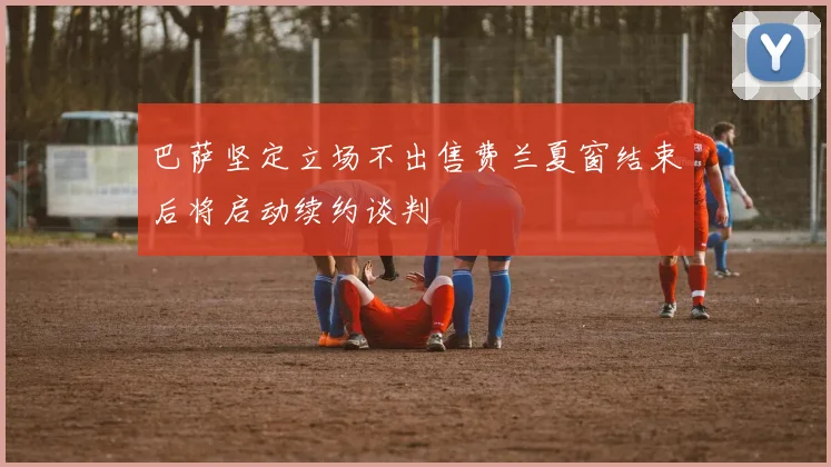 巴萨坚定立场不出售费兰夏窗结束后将启动续约谈判