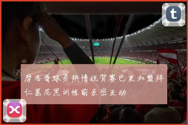摩洛哥球员热情祝贺赛巴里加盟拜仁慕尼黑训练前亲密互动