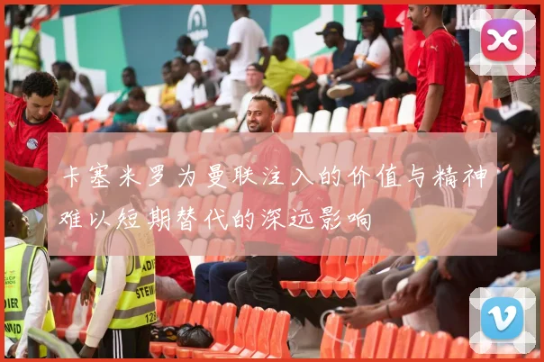 卡塞米罗为曼联注入的价值与精神难以短期替代的深远影响