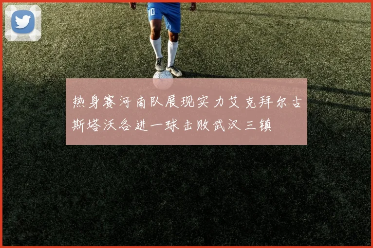 热身赛河南队展现实力艾克拜尔古斯塔沃各进一球击败武汉三镇