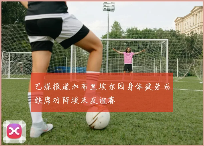 巴媒报道加布里埃尔因身体疲劳或缺席对阵埃及友谊赛