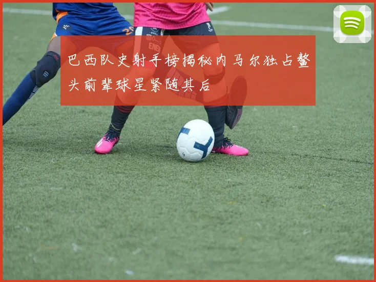 巴西队史射手榜揭秘内马尔独占鳌头前辈球星紧随其后