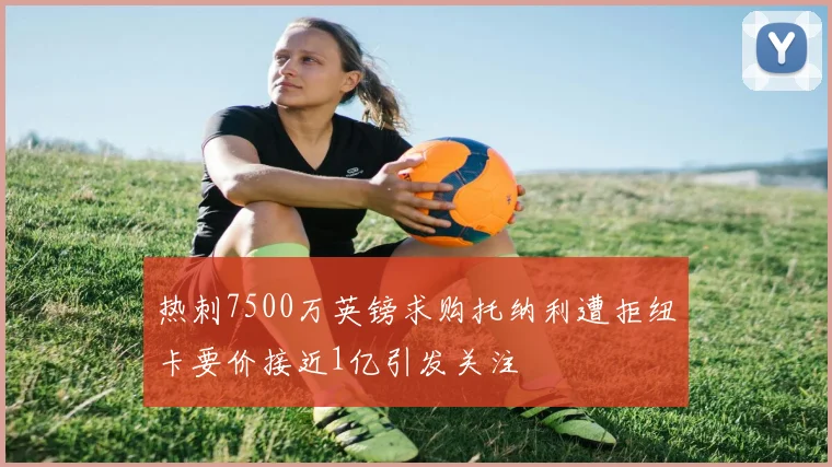 热刺7500万英镑求购托纳利遭拒纽卡要价接近1亿引发关注