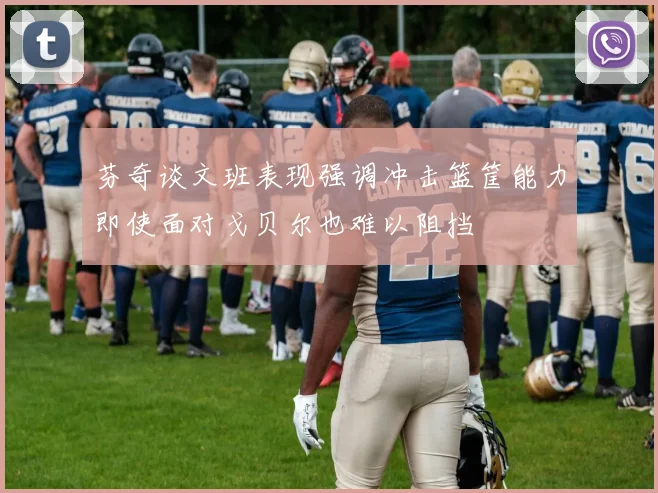 芬奇谈文班表现强调冲击篮筐能力即使面对戈贝尔也难以阻挡