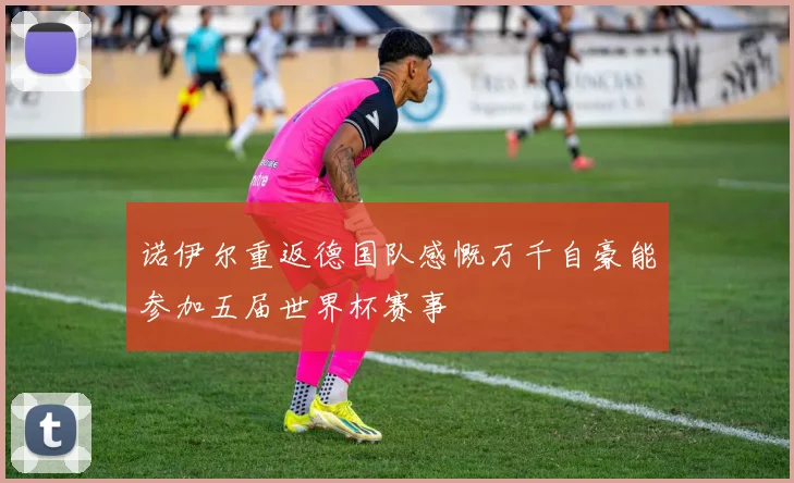 诺伊尔重返德国队感慨万千自豪能参加五届世界杯赛事