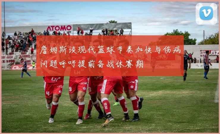 詹姆斯谈现代篮球节奏加快与伤病问题呼吁提前备战休赛期