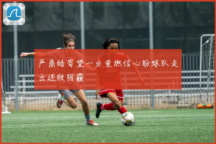 严鼎皓寄望一分重燃信心盼球队走出连败阴霾