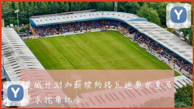 曼城计划加薪续约格瓦迪奥尔皇马寻求挖角机会