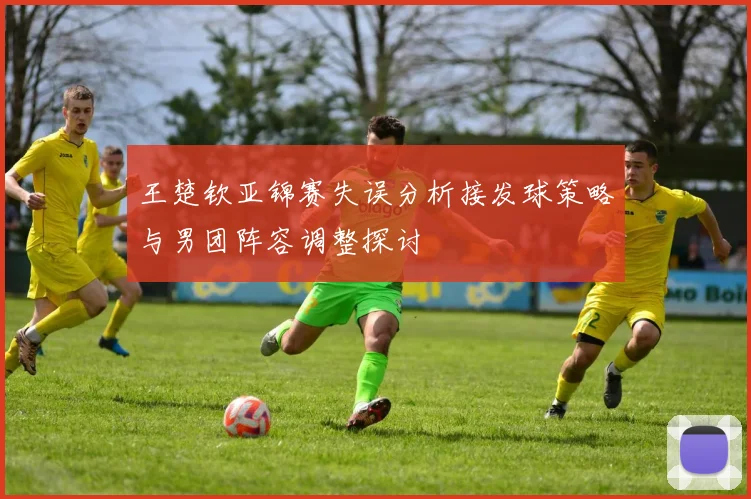 王楚钦亚锦赛失误分析接发球策略与男团阵容调整探讨