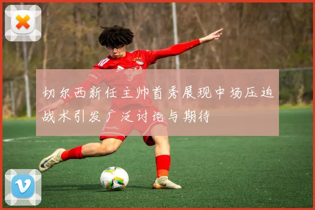 切尔西新任主帅首秀展现中场压迫战术引发广泛讨论与期待