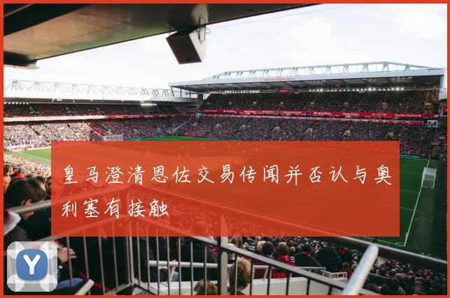 皇马澄清恩佐交易传闻并否认与奥利塞有接触