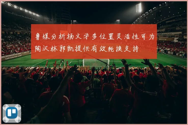 鲁媒分析杨文学多位置灵活性可为陶汉林郭凯提供有效轮换支持