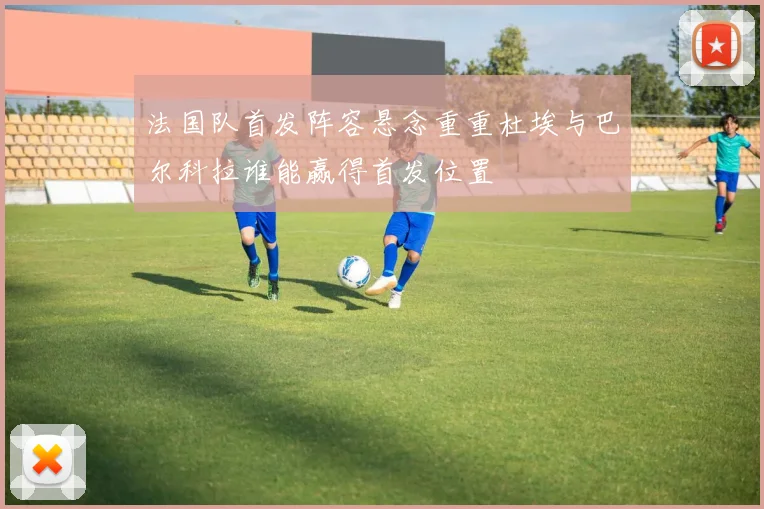 法国队首发阵容悬念重重杜埃与巴尔科拉谁能赢得首发位置