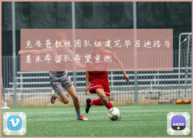 克洛普教练团队组建完毕吕迪格与基米希留队希望重燃