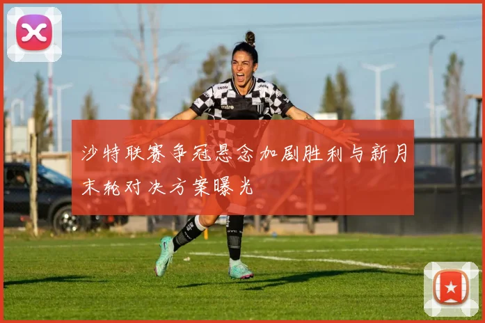 沙特联赛争冠悬念加剧胜利与新月末轮对决方案曝光