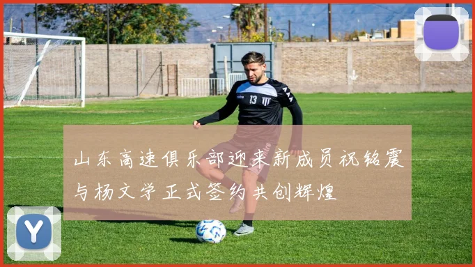 山东高速俱乐部迎来新成员祝铭震与杨文学正式签约共创辉煌