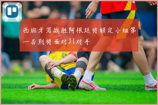 西班牙若战胜阿根廷将锁定小组第一否则将面对J1对手